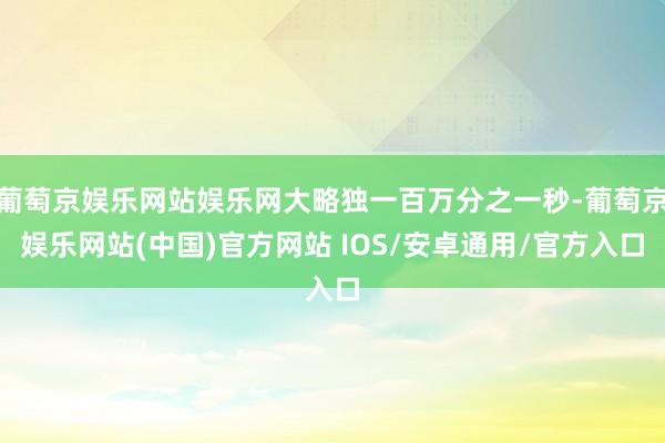 葡萄京娱乐网站娱乐网大略独一百万分之一秒-葡萄京娱乐网站(中国)官方网站 IOS/安卓通用/官方入口