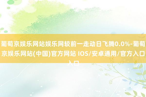 葡萄京娱乐网站娱乐网较前一走动日飞腾0.0%-葡萄京娱乐网站(中国)官方网站 IOS/安卓通用/官方入口
