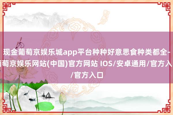 现金葡萄京娱乐城app平台种种好意思食种类都全-葡萄京娱乐网站(中国)官方网站 IOS/安卓通用/官方入口