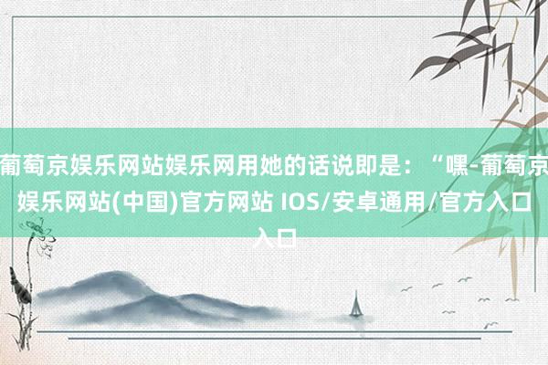 葡萄京娱乐网站娱乐网用她的话说即是：“嘿-葡萄京娱乐网站(中国)官方网站 IOS/安卓通用/官方入口
