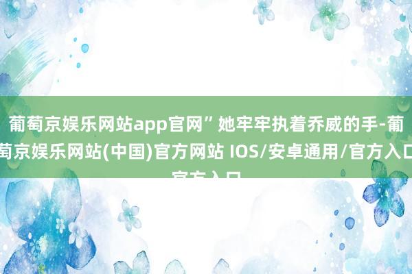 葡萄京娱乐网站app官网”她牢牢执着乔威的手-葡萄京娱乐网站(中国)官方网站 IOS/安卓通用/官方入口