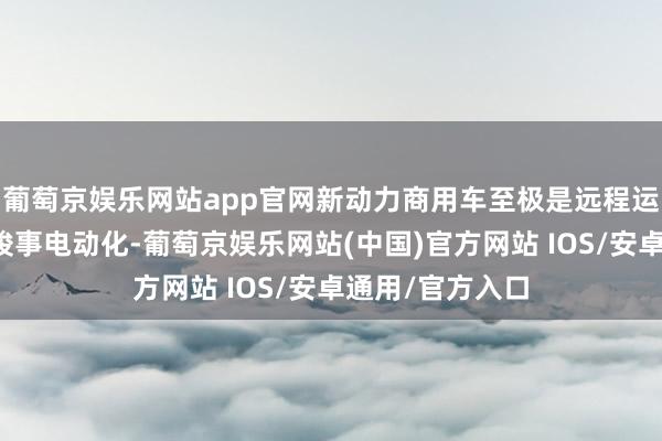 葡萄京娱乐网站app官网新动力商用车至极是远程运输车不太可能竣事电动化-葡萄京娱乐网站(中国)官方网站 IOS/安卓通用/官方入口