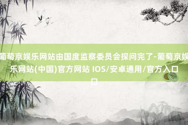 葡萄京娱乐网站由国度监察委员会探问完了-葡萄京娱乐网站(中国)官方网站 IOS/安卓通用/官方入口