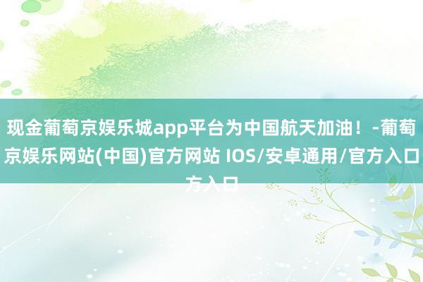 现金葡萄京娱乐城app平台为中国航天加油！-葡萄京娱乐网站(中国)官方网站 IOS/安卓通用/官方入口