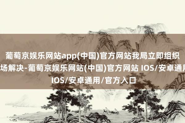 葡萄京娱乐网站app(中国)官方网站我局立即组织警力前去现场解决-葡萄京娱乐网站(中国)官方网站 IOS/安卓通用/官方入口