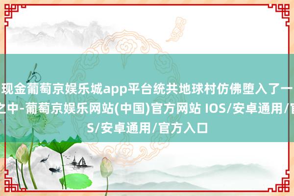 现金葡萄京娱乐城app平台统共地球村仿佛堕入了一派紊乱之中-葡萄京娱乐网站(中国)官方网站 IOS/安卓通用/官方入口