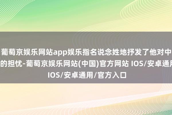 葡萄京娱乐网站app娱乐指名说念姓地抒发了他对中国导弹威逼的担忧-葡萄京娱乐网站(中国)官方网站 IOS/安卓通用/官方入口