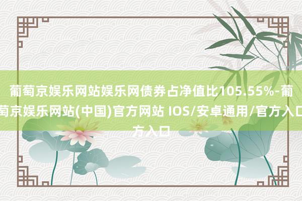 葡萄京娱乐网站娱乐网债券占净值比105.55%-葡萄京娱乐网站(中国)官方网站 IOS/安卓通用/官方入口