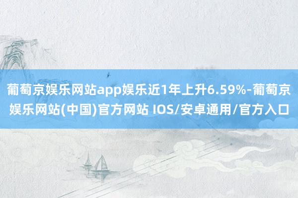 葡萄京娱乐网站app娱乐近1年上升6.59%-葡萄京娱乐网站(中国)官方网站 IOS/安卓通用/官方入口