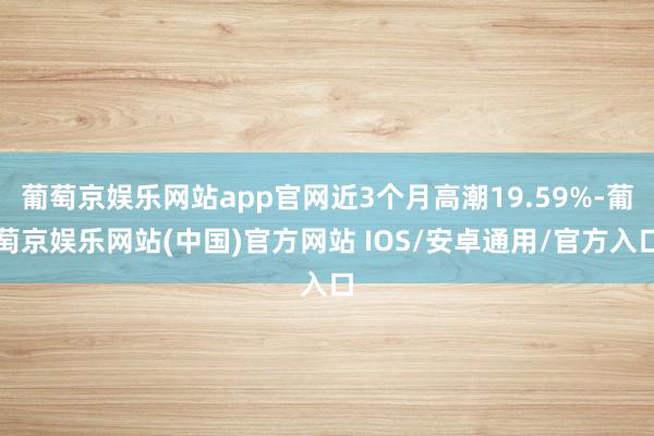 葡萄京娱乐网站app官网近3个月高潮19.59%-葡萄京娱乐网站(中国)官方网站 IOS/安卓通用/官方入口