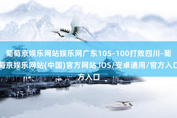葡萄京娱乐网站娱乐网广东105-100打败四川-葡萄京娱乐网站(中国)官方网站 IOS/安卓通用/官方入口