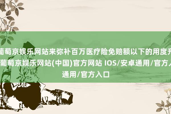 葡萄京娱乐网站来弥补百万医疗险免赔额以下的用度升天-葡萄京娱乐网站(中国)官方网站 IOS/安卓通用/官方入口