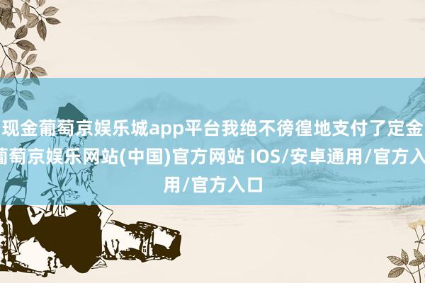 现金葡萄京娱乐城app平台我绝不徬徨地支付了定金-葡萄京娱乐网站(中国)官方网站 IOS/安卓通用/官方入口
