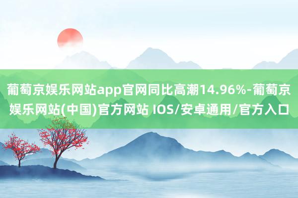 葡萄京娱乐网站app官网同比高潮14.96%-葡萄京娱乐网站(中国)官方网站 IOS/安卓通用/官方入口