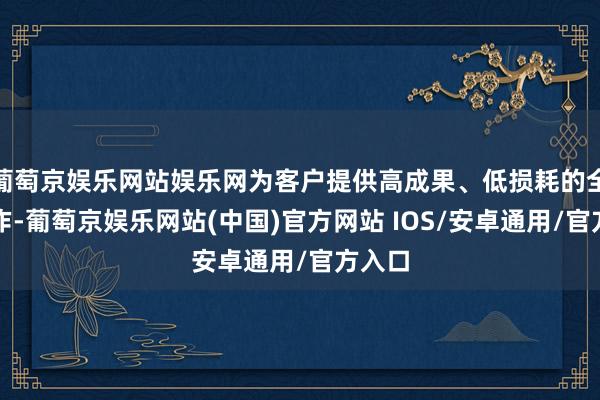 葡萄京娱乐网站娱乐网为客户提供高成果、低损耗的全链工作-葡萄京娱乐网站(中国)官方网站 IOS/安卓通用/官方入口