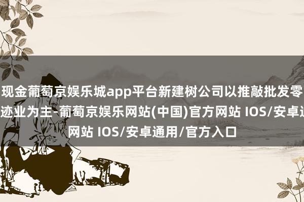 现金葡萄京娱乐城app平台新建树公司以推敲批发零卖业和工商奇迹业为主-葡萄京娱乐网站(中国)官方网站 IOS/安卓通用/官方入口