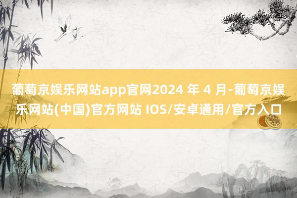 葡萄京娱乐网站app官网2024 年 4 月-葡萄京娱乐网站(中国)官方网站 IOS/安卓通用/官方入口