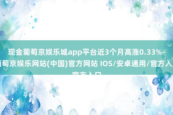 现金葡萄京娱乐城app平台近3个月高涨0.33%-葡萄京娱乐网站(中国)官方网站 IOS/安卓通用/官方入口