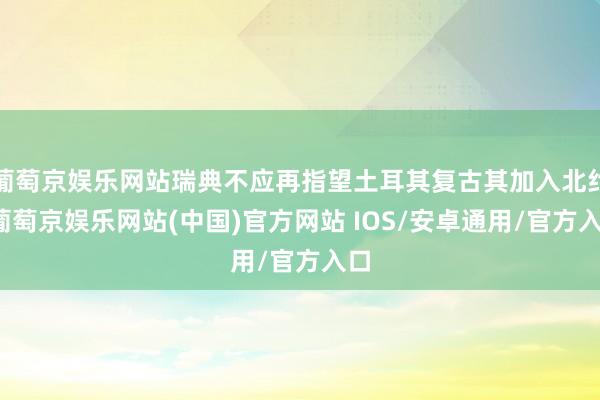 葡萄京娱乐网站瑞典不应再指望土耳其复古其加入北约-葡萄京娱乐网站(中国)官方网站 IOS/安卓通用/官方入口