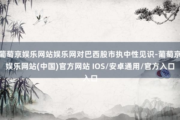 葡萄京娱乐网站娱乐网对巴西股市执中性见识-葡萄京娱乐网站(中国)官方网站 IOS/安卓通用/官方入口