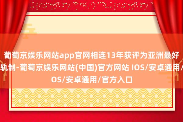 葡萄京娱乐网站app官网相连13年获评为亚洲最好退疗养老轨制-葡萄京娱乐网站(中国)官方网站 IOS/安卓通用/官方入口