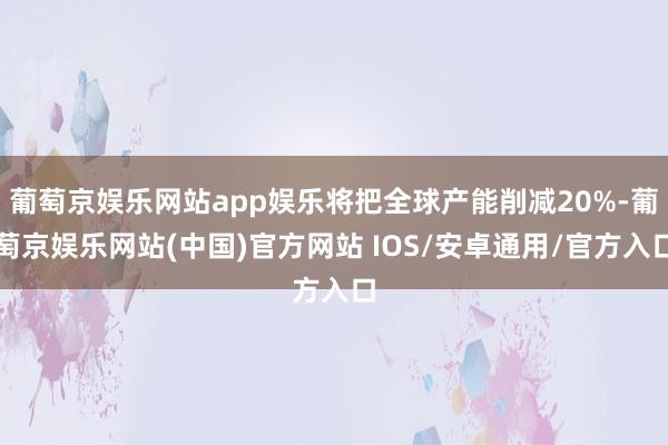葡萄京娱乐网站app娱乐将把全球产能削减20%-葡萄京娱乐网站(中国)官方网站 IOS/安卓通用/官方入口