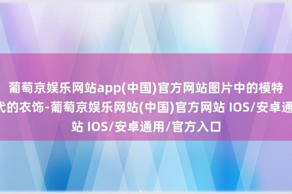 葡萄京娱乐网站app(中国)官方网站图片中的模特穿上了仿唐代的衣饰-葡萄京娱乐网站(中国)官方网站 IOS/安卓通用/官方入口