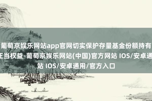 葡萄京娱乐网站app官网切实保护存量基金份额持有东说念主的正当权益-葡萄京娱乐网站(中国)官方网站 IOS/安卓通用/官方入口