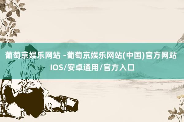 葡萄京娱乐网站 -葡萄京娱乐网站(中国)官方网站 IOS/安卓通用/官方入口