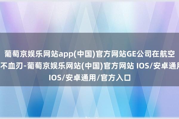 葡萄京娱乐网站app(中国)官方网站GE公司在航空发动机上兵不血刃-葡萄京娱乐网站(中国)官方网站 IOS/安卓通用/官方入口