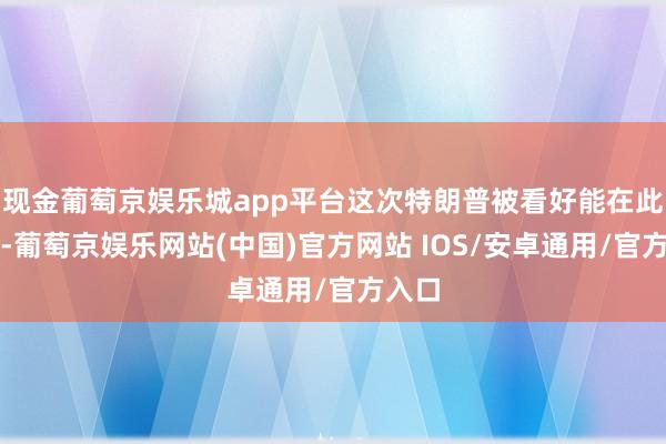 现金葡萄京娱乐城app平台这次特朗普被看好能在此告捷-葡萄京娱乐网站(中国)官方网站 IOS/安卓通用/官方入口