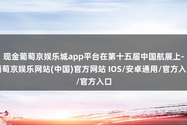 现金葡萄京娱乐城app平台在第十五届中国航展上-葡萄京娱乐网站(中国)官方网站 IOS/安卓通用/官方入口