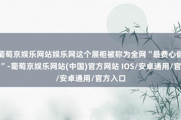 葡萄京娱乐网站娱乐网这个展柜被称为全网“最费心健康展柜”-葡萄京娱乐网站(中国)官方网站 IOS/安卓通用/官方入口