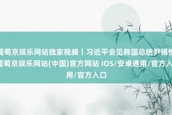 葡萄京娱乐网站独家视频丨习近平会见韩国总统尹锡悦-葡萄京娱乐网站(中国)官方网站 IOS/安卓通用/官方入口
