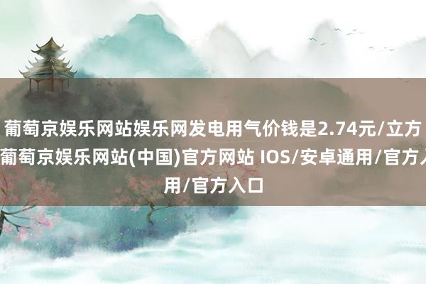 葡萄京娱乐网站娱乐网发电用气价钱是2.74元/立方米-葡萄京娱乐网站(中国)官方网站 IOS/安卓通用/官方入口