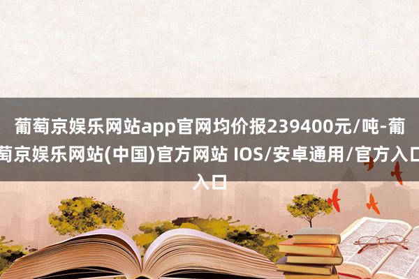 葡萄京娱乐网站app官网均价报239400元/吨-葡萄京娱乐网站(中国)官方网站 IOS/安卓通用/官方入口