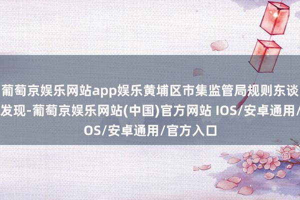 葡萄京娱乐网站app娱乐黄埔区市集监管局规则东谈主员查验发现-葡萄京娱乐网站(中国)官方网站 IOS/安卓通用/官方入口