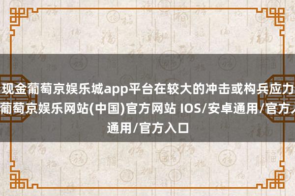 现金葡萄京娱乐城app平台在较大的冲击或构兵应力下-葡萄京娱乐网站(中国)官方网站 IOS/安卓通用/官方入口