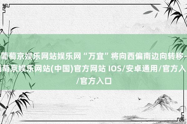 葡萄京娱乐网站娱乐网“万宜”将向西偏南边向转移-葡萄京娱乐网站(中国)官方网站 IOS/安卓通用/官方入口