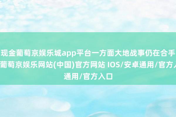 现金葡萄京娱乐城app平台一方面大地战事仍在合手续-葡萄京娱乐网站(中国)官方网站 IOS/安卓通用/官方入口