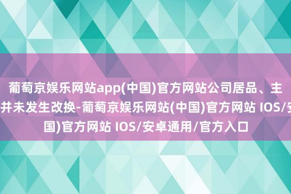葡萄京娱乐网站app(中国)官方网站公司居品、主营业务、营业形状并未发生改换-葡萄京娱乐网站(中国)官方网站 IOS/安卓通用/官方入口