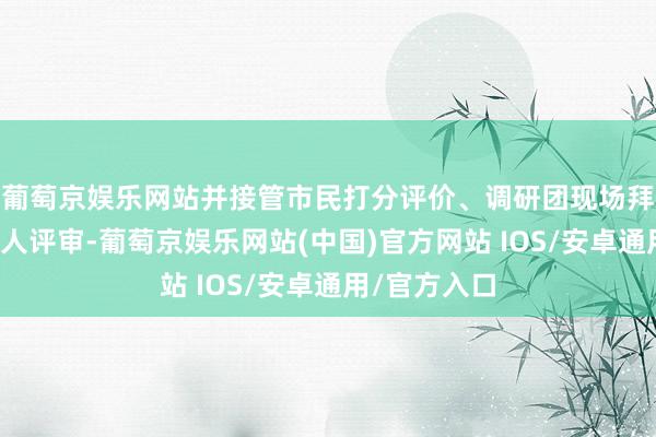葡萄京娱乐网站并接管市民打分评价、调研团现场拜访调研和人人评审-葡萄京娱乐网站(中国)官方网站 IOS/安卓通用/官方入口