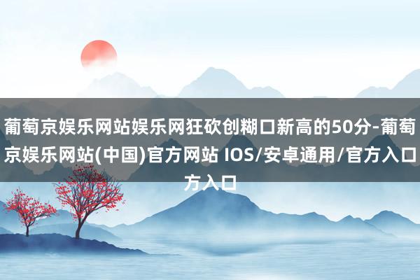 葡萄京娱乐网站娱乐网狂砍创糊口新高的50分-葡萄京娱乐网站(中国)官方网站 IOS/安卓通用/官方入口