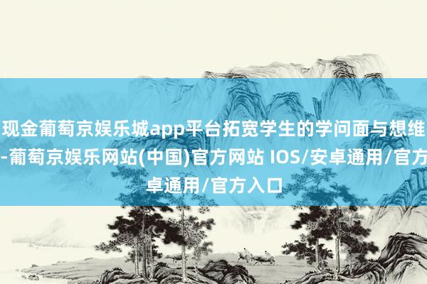 现金葡萄京娱乐城app平台拓宽学生的学问面与想维视线-葡萄京娱乐网站(中国)官方网站 IOS/安卓通用/官方入口
