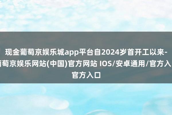 现金葡萄京娱乐城app平台自2024岁首开工以来-葡萄京娱乐网站(中国)官方网站 IOS/安卓通用/官方入口