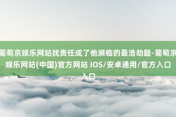 葡萄京娱乐网站找责任成了他濒临的最浩劫题-葡萄京娱乐网站(中国)官方网站 IOS/安卓通用/官方入口