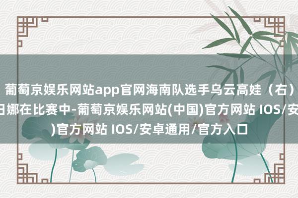 葡萄京娱乐网站app官网海南队选手乌云高娃（右）和甘肃队选手乌日娜在比赛中-葡萄京娱乐网站(中国)官方网站 IOS/安卓通用/官方入口
