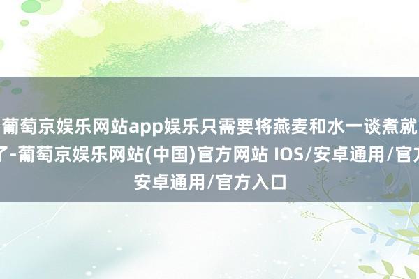 葡萄京娱乐网站app娱乐只需要将燕麦和水一谈煮就不错了-葡萄京娱乐网站(中国)官方网站 IOS/安卓通用/官方入口