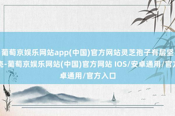 葡萄京娱乐网站app(中国)官方网站灵芝孢子有层坚韧外壳-葡萄京娱乐网站(中国)官方网站 IOS/安卓通用/官方入口