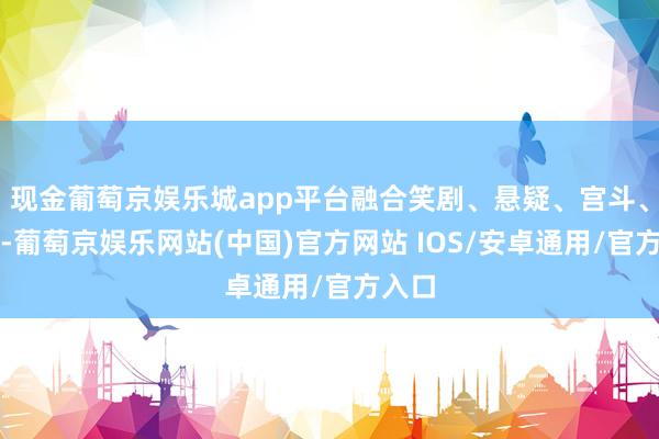 现金葡萄京娱乐城app平台融合笑剧、悬疑、宫斗、打脸-葡萄京娱乐网站(中国)官方网站 IOS/安卓通用/官方入口